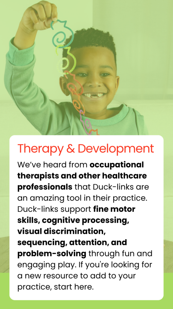 We’ve heard from occupational therapists and other healthcare professionals that Duck-links are an amazing tool in their practice. Duck-links support fine motor skills, cognitive processing, visual discrimination, sequencing, attention, and problem-solving through fun and engaging play. If you're looking for a new resource to add to your practice, start here.